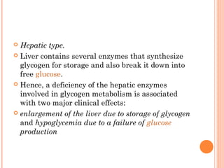  Hepatic type.
 Liver contains several enzymes that synthesize
  glycogen for storage and also break it down into
  free glucose.
 Hence, a deficiency of the hepatic enzymes
  involved in glycogen metabolism is associated
  with two major clinical effects:
 enlargement of the liver due to storage of glycogen
  and hypoglycemia due to a failure of glucose
  production
 
