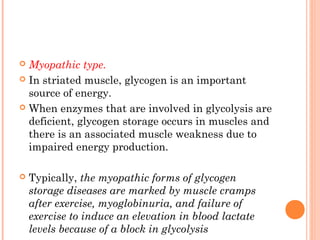  Myopathic type.
 In striated muscle, glycogen is an important
  source of energy.
 When enzymes that are involved in glycolysis are
  deficient, glycogen storage occurs in muscles and
  there is an associated muscle weakness due to
  impaired energy production.

   Typically, the myopathic forms of glycogen
    storage diseases are marked by muscle cramps
    after exercise, myoglobinuria, and failure of
    exercise to induce an elevation in blood lactate
    levels because of a block in glycolysis
 