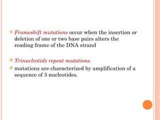    Frameshift mutations occur when the insertion or
    deletion of one or two base pairs alters the
    reading frame of the DNA strand

 Trinucleotide repeat mutations
 mutations are characterized by amplification of a
  sequence of 3 nucleotides.
 
