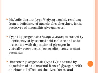    McArdle disease (type V glycogenosis), resulting
    from a deficiency of muscle phosphorylase, is the
    prototype of myopathic glycogenoses.

   Type II glycogenosis (Pompe disease) is caused by
    a deficiency of lysosomal acid maltase and so is
    associated with deposition of glycogen in
    virtually every organ, but cardiomegaly is most
    prominent.

   Brancher glycogenosis (type IV) is caused by
    deposition of an abnormal form of glycogen, with
    detrimental effects on the liver, heart, and
 