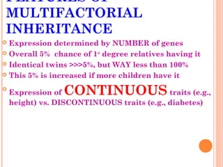 FEATURES OF
MULTIFACTORIAL
INHERITANCE
 Expression determined by NUMBER of genes
 Overall 5% chance of 1st degree relatives having it

 Identical twins >>>5%, but WAY less than 100%

 This 5% is increased if more children have it


    Expression of CONTINUOUS                traits (e.g.,
    height) vs. DISCONTINUOUS traits (e.g., diabetes)
 