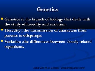 Genetics






Genetics is the branch of biology that deals with
the study of heredity and variation.
Heredity ; the transmission of characters from
parents to offsprings.
Variation ;the differences between closely related
organisms.

Azhar Zeb M.Sc Zoology izhaar99@yahoo.conm

 