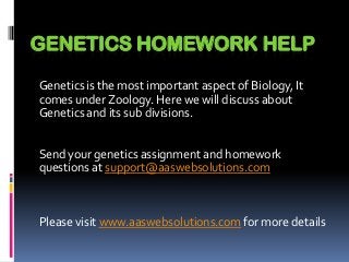 GENETICS HOMEWORK HELP
Genetics is the most important aspect of Biology, It
comes under Zoology. Here we will discuss about
Genetics and its sub divisions.
Send your genetics assignment and homework
questions at support@aaswebsolutions.com
Please visit www.aaswebsolutions.com for more details
 