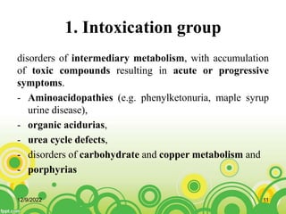 1. Intoxication group
disorders of intermediary metabolism, with accumulation
of toxic compounds resulting in acute or progressive
symptoms.
- Aminoacidopathies (e.g. phenylketonuria, maple syrup
urine disease),
- organic acidurias,
- urea cycle defects,
- disorders of carbohydrate and copper metabolism and
- porphyrias
12/9/2022 11
 