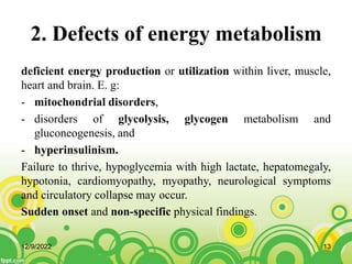 2. Defects of energy metabolism
deficient energy production or utilization within liver, muscle,
heart and brain. E. g:
- mitochondrial disorders,
- disorders of glycolysis, glycogen metabolism and
gluconeogenesis, and
- hyperinsulinism.
Failure to thrive, hypoglycemia with high lactate, hepatomegaly,
hypotonia, cardiomyopathy, myopathy, neurological symptoms
and circulatory collapse may occur.
Sudden onset and non-specific physical findings.
12/9/2022 13
 