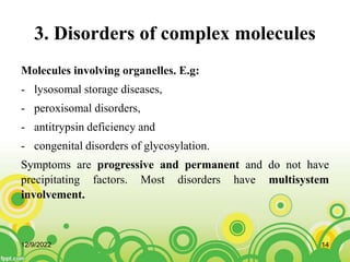 3. Disorders of complex molecules
Molecules involving organelles. E.g:
- lysosomal storage diseases,
- peroxisomal disorders,
- antitrypsin deficiency and
- congenital disorders of glycosylation.
Symptoms are progressive and permanent and do not have
precipitating factors. Most disorders have multisystem
involvement.
12/9/2022 14
 