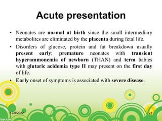 Acute presentation
• Neonates are normal at birth since the small intermediary
metabolites are eliminated by the placenta during fetal life.
• Disorders of glucose, protein and fat breakdown usually
present early; premature neonates with transient
hyperammonemia of newborn (THAN) and term babies
with glutaric acidemia type II may present on the first day
of life.
• Early onset of symptoms is associated with severe disease.
12/9/2022 21
 