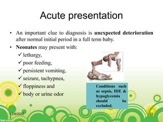 Acute presentation
• An important clue to diagnosis is unexpected deterioration
after normal initial period in a full term baby.
• Neonates may present with:
 lethargy,
 poor feeding,
 persistent vomiting,
 seizure, tachypnea,
 floppiness and
 body or urine odor
Conditions such
as sepsis, HIE &
hypoglycemia
should be
excluded.
12/9/2022 22
 