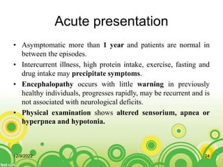 Acute presentation
• Asymptomatic more than 1 year and patients are normal in
between the episodes.
• Intercurrent illness, high protein intake, exercise, fasting and
drug intake may precipitate symptoms.
• Encephalopathy occurs with little warning in previously
healthy individuals, progresses rapidly, may be recurrent and is
not associated with neurological deficits.
• Physical examination shows altered sensorium, apnea or
hyperpnea and hypotonia.
12/9/2022 24
 