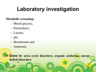 Laboratory investigation
Metabolic screening:
- Blood glucose,
- Electrolytes,
- Lactate,
- pH,
- Bicarbonate and
- Ammonia
 Done in: urea cycle disorders, organic acidurias, energy
deficit disorders
12/9/2022 25
 
