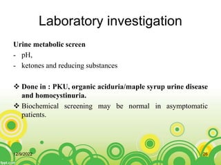 Laboratory investigation
Urine metabolic screen
- pH,
- ketones and reducing substances
 Done in : PKU, organic aciduria/maple syrup urine disease
and homocystinuria.
 Biochemical screening may be normal in asymptomatic
patients.
12/9/2022 26
 
