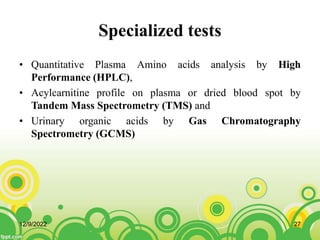 Specialized tests
• Quantitative Plasma Amino acids analysis by High
Performance (HPLC),
• Acylcarnitine profile on plasma or dried blood spot by
Tandem Mass Spectrometry (TMS) and
• Urinary organic acids by Gas Chromatography
Spectrometry (GCMS)
12/9/2022 27
 
