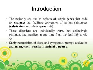 Introduction
• The majority are due to defects of single genes that code
for enzymes that facilitate conversion of various substances
(substrates) into others (products).
• These disorders are individually rare, but collectively
common, and manifest at any time from the fetal life to old
age.
• Early recognition of signs and symptoms, prompt evaluation
and management results in optimal outcome.
12/9/2022 3
 