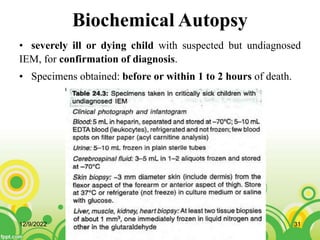 Biochemical Autopsy
• severely ill or dying child with suspected but undiagnosed
IEM, for confirmation of diagnosis.
• Specimens obtained: before or within 1 to 2 hours of death.
12/9/2022 31
 