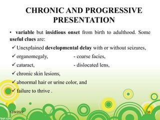 CHRONIC AND PROGRESSIVE
PRESENTATION
• variable but insidious onset from birth to adulthood. Some
useful clues are:
 Unexplained developmental delay with or without seizures,
 organomegaly, - coarse facies,
 cataract, - dislocated lens,
 chronic skin lesions,
 abnormal hair or urine color, and
 failure to thrive .
12/9/2022 35
 