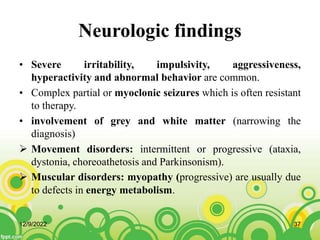 Neurologic findings
• Severe irritability, impulsivity, aggressiveness,
hyperactivity and abnormal behavior are common.
• Complex partial or myoclonic seizures which is often resistant
to therapy.
• involvement of grey and white matter (narrowing the
diagnosis)
 Movement disorders: intermittent or progressive (ataxia,
dystonia, choreoathetosis and Parkinsonism).
 Muscular disorders: myopathy (progressive) are usually due
to defects in energy metabolism.
12/9/2022 37
 