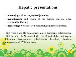 Hepatic presentations
• un-conjugated or conjugated jaundice,
• hypoglycemia and course of the disease and are often
resistant to therapy.
• hepatomegaly with or without hepatocellular dysfunction.
GSD types I and III, lysosomal storage disorders, galactosemia,
GSD IV and III, Niemann-Pick type B and alpha -antitrypsin
deficiency, tyrosinemia, galactosemia, hereditary fructose
intolerance and Wilson disease.
12/9/2022 38
 