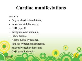 Cardiac manifestations
occur in
- fatty acid oxidation defects,
- mitochondrial disorders,
– GSD type: II,
– methylmalonic acidemia,
– Fabry disease,
– Kearns-Sayre syndrome,
– familial hypercholesterolemia,
– mucopolysaccharidoses and
– GM1 gangliosidosis.
12/9/2022 39
 