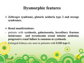 Dysmorphic features
 Zellweger syndrome, glutaric aciduria type 2 and storage
syndromes.
 Renal manifestations:
- patients with cystinosis, galactosemia, hereditary fructose
intolerance and tyrosinemia (renal tubular acidosis);
progressive renal failure is common m cystinosis.
- Enlarged kidneys are seen in patients with GSD type I.
12/9/2022 40
 