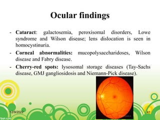 Ocular findings
- Cataract: galactosemia, peroxisomal disorders, Lowe
syndrome and Wilson disease; lens dislocation is seen in
homocystinuria.
- Corneal abnormalities: mucopolysaccharidoses, Wilson
disease and Fabry disease.
- Cherry-red spots: lysosomal storage diseases (Tay-Sachs
disease, GMJ gangliosidosis and Niemann-Pick disease).
12/9/2022 41
 