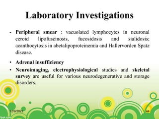 Laboratory Investigations
- Peripheral smear : vacuolated lymphocytes in neuronal
ceroid lipofuscinosis, fucosidosis and sialidosis;
acanthocytosis in abetalipoproteinemia and Hallervorden Spatz
disease.
• Adrenal insufficiency
• Neuroimaging, electrophysiological studies and skeletal
survey are useful for various neurodegenerative and storage
disorders.
12/9/2022 44
 