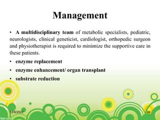 Management
• A multidisciplinary team of metabolic specialists, pediatric,
neurologists, clinical geneticist, cardiologist, orthopedic surgeon
and physiotherapist is required to minimize the supportive care in
these patients.
• enzyme replacement
• enzyme enhancement/ organ transplant
• substrate reduction
12/9/2022 46
 