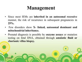 Management
• Since most IEMs are inherited in an autosomal recessive
manner, the risk of recurrence in subsequent pregnancies in
25%.
• Few disorders show X- linked, autosomal dominant and
mitochondrial inheritance.
• Prenatal diagnosis is possible by enzyme assays or mutation
testing on fetal DNA, obtained through amniotic fluid or
chorionic villus biopsy.
12/9/2022 47
 