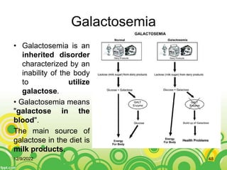 Galactosemia
• Galactosemia is an
inherited disorder
characterized by an
inability of the body
to utilize
galactose.
• Galactosemia means
"galactose in the
blood".
The main source of
galactose in the diet is
milk products.
12/9/2022 48
 