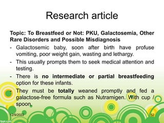 Research article
Topic: To Breastfeed or Not: PKU, Galactosemia, Other
Rare Disorders and Possible Misdiagnosis
- Galactosemic baby, soon after birth have profuse
vomiting, poor weight gain, wasting and lethargy.
- This usually prompts them to seek medical attention and
testing.
- There is no intermediate or partial breastfeeding
option for these infants.
- They must be totally weaned promptly and fed a
galactose-free formula such as Nutramigen. With cup /
spoon.
12/9/2022 52
 