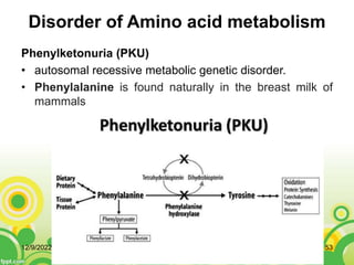 Disorder of Amino acid metabolism
Phenylketonuria (PKU)
• autosomal recessive metabolic genetic disorder.
• Phenylalanine is found naturally in the breast milk of
mammals
12/9/2022 53
 