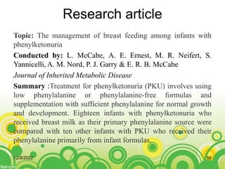 Research article
Topic: The management of breast feeding among infants with
phenylketonuria
Conducted by: L. McCabe, A. E. Ernest, M. R. Neifert, S.
Yannicelli, A. M. Nord, P. J. Garry & E. R. B. McCabe
Journal of Inherited Metabolic Disease
Summary :Treatment for phenylketonuria (PKU) involves using
low phenylalanine or phenylalanine-free formulas and
supplementation with sufficient phenylalanine for normal growth
and development. Eighteen infants with phenylketonuria who
received breast milk as their primary phenylalanine source were
compared with ten other infants with PKU who received their
phenylalanine primarily from infant formulas.
12/9/2022 58
 