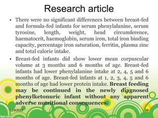 Research article
• There were no significant differences between breast-fed
and formula-fed infants for serum phenylalanine, serum
tyrosine, length, weight, head circumference,
haematocrit, haemoglobin, serum iron, total iron binding
capacity, percentage iron saturation, ferritin, plasma zinc
and total calorie intake.
• Breast-fed infants did show lower mean corpuscular
volume at 3 months and 6 months of age. Breast-fed
infants had lower phenylalanine intake at 2, 4, 5 and 6
months of age. Breast-fed infants at 1, 2, 3, 4, 5 and 6
months of age had lower protein intake. Breast feeding
may be continued in the newly diagnosed
phenylketonuric infant without any apparent
adverse nutritional consequences.
12/9/2022 59
 