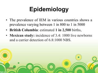 Epidemiology
• The prevalence of IEM in various countries shows a
prevalence varying between 1 in 800 to 1 in 5000
• British Columbia: estimated 1 in 2,500 births,
• Mexican study: incidence of 3.4: 1000 live newborns
and a carrier detection of 6.8:1000 NBS.
12/9/2022 6
 