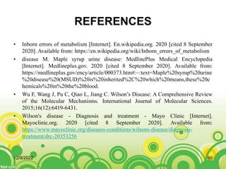 REFERENCES
• Inborn errors of metabolism [Internet]. En.wikipedia.org. 2020 [cited 8 September
2020]. Available from: https://en.wikipedia.org/wiki/Inborn_errors_of_metabolism
• disease M. Maple syrup urine disease: MedlinePlus Medical Encyclopedia
[Internet]. Medlineplus.gov. 2020 [cited 8 September 2020]. Available from:
https://medlineplus.gov/ency/article/000373.htm#:~:text=Maple%20syrup%20urine
%20disease%20(MSUD)%20is%20inherited%2C%20which%20means,these%20c
hemicals%20in%20the%20blood.
• Wu F, Wang J, Pu C, Qiao L, Jiang C. Wilson’s Disease: A Comprehensive Review
of the Molecular Mechanisms. International Journal of Molecular Sciences.
2015;16(12):6419-6431.
• Wilson's disease - Diagnosis and treatment - Mayo Clinic [Internet].
Mayoclinic.org. 2020 [cited 8 September 2020]. Available from:
https://www.mayoclinic.org/diseases-conditions/wilsons-disease/diagnosis-
treatment/drc-20353256
12/9/2022 60
 
