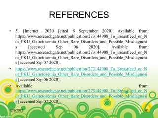 REFERENCES
• 5. [Internet]. 2020 [cited 8 September 2020]. Available from:
https://www.researchgate.net/publication/273144908_To_Breastfeed_or_N
ot_PKU_Galactosemia_Other_Rare_Disorders_and_Possible_Misdiagnosi
s [accessed Sep 06 2020]. Available from:
https://www.researchgate.net/publication/273144908_To_Breastfeed_or_N
ot_PKU_Galactosemia_Other_Rare_Disorders_and_Possible_Misdiagnosi
s [accessed Sep 07 2020].
• https://www.researchgate.net/publication/273144908_To_Breastfeed_or_N
ot_PKU_Galactosemia_Other_Rare_Disorders_and_Possible_Misdiagnosi
s [accessed Sep 06 2020].
• Available from:
https://www.researchgate.net/publication/273144908_To_Breastfeed_or_N
ot_PKU_Galactosemia_Other_Rare_Disorders_and_Possible_Misdiagnosi
s [accessed Sep 07 2020].
12/9/2022 61
 