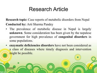 Research Article
Research topic: Case reports of metabolic disorders from Nepal
Conducted by: Arti Sharma Pandey
• The prevalence of metabolic disease in Nepal is largely
unknown. Some consideration has been given by the nepalese
government for high prevalence of congenital disorders in
some populations.
• enzymatic deficiencies disorders have not been considered as
a class of diseases where timely diagnosis and intervention
might be possible.
12/9/2022 7
 