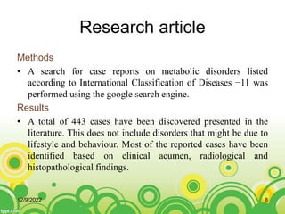 Research article
Methods
• A search for case reports on metabolic disorders listed
according to International Classification of Diseases −11 was
performed using the google search engine.
Results
• A total of 443 cases have been discovered presented in the
literature. This does not include disorders that might be due to
lifestyle and behaviour. Most of the reported cases have been
identified based on clinical acumen, radiological and
histopathological findings.
12/9/2022 8
 