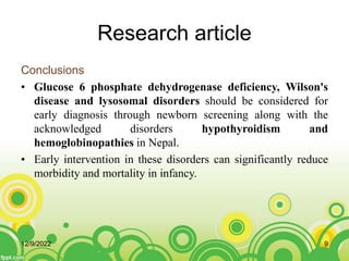 Research article
Conclusions
• Glucose 6 phosphate dehydrogenase deficiency, Wilson's
disease and lysosomal disorders should be considered for
early diagnosis through newborn screening along with the
acknowledged disorders hypothyroidism and
hemoglobinopathies in Nepal.
• Early intervention in these disorders can significantly reduce
morbidity and mortality in infancy.
12/9/2022 9
 