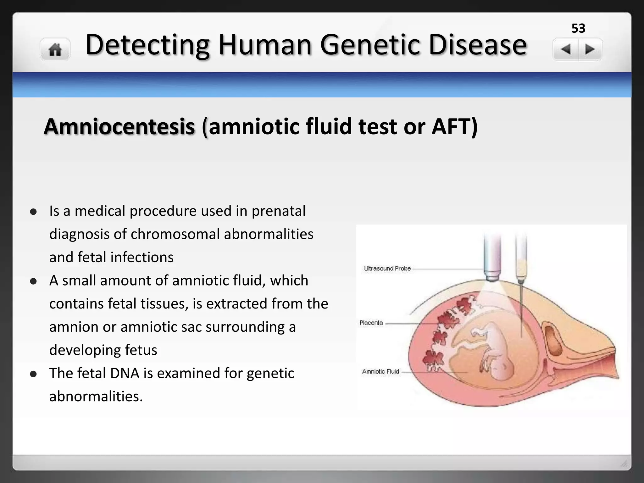 Detecting Human Genetic Disease
 Is an endoscopic procedure during pregnancy to allow access
to the fetus, the amniotic cavity, the umbilical cord, and the
fetal side of the placenta.
 A small (3-4 mm) incision is made in the abdomen, and an
endoscope is inserted through the abdominal wall and uterus
into the amniotic cavity.
 Fetoscopy allows medical interventions such as a biopsy or a
laser occlusion of abnormal blood vessels.
 Evaluate the fetus for birth defects, such as spina bifida as
well as other defects.
 Collect samples of embryo, These samples can then be tested
further for diseases such as hemophilia or sickle cell anemia.
Fetoscopy
53
 