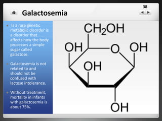 PKU — Phenylketonuria
PKU is short for "phenylketonuria." People with
PKU can't process one of the amino acids found in
many foods.
The amino acid, called phenylalanine or "Phe" for
short, builds up in the body.
Too much Phe is toxic to the brain and can cause
many problems.
In infants and children, if PKU is not treated, the
resulting high Phe can cause severe mental
retardation.
 Even if PKU is treated problems like brain changes,
lower IQ, and behavior problems may still occur.
In adults and teens, high Phe can cause lower
intelligence (IQ), poor focus, mood swings, being
irritable, depression, slow reaction time, and other
problems.
One of the first tests a baby receives
38
Anamino acid common in milk
cannot be broken down and as it
builds up it causes mental
retardation – newborns are tested
for this
 