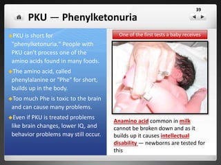 Tay-Sachs disease
A metabolic disorder commonly associated with
Ashkenazi Jews, has also been found in the
French Canadians of Southeastern Quebec, the
Cajuns of Southwest Louisiana, and other
populations throughout the world.
The severity of expression and the age at onset
of Tay-Sachs varies from infantile and juvenile
forms that exhibit paralysis, dementia, blindness
and early death to a chronic adult form that
exhibits neuron dysfunction and psychosis.
Tay-Sachs is an autosomal recessive disease
caused by mutations in both alleles of a gene
(HEXA) on chromosome 15. HEXA codes for an
enzyme found in lysosomes, organelles that
break down large molecules for recycling by the
cell.
In Tay-Sachs individuals, the enzyme is absent or
present only in very reduced amounts, allowing
excessive accumulation of the GM2 ganglioside
in neurons.
39
Deterioration of the nervous system –
early death
 