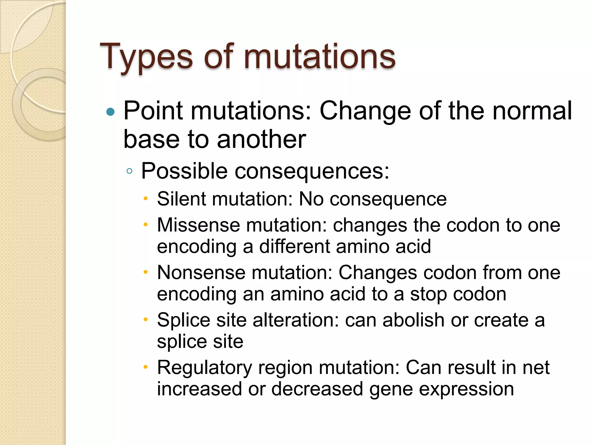 Types of mutations
   Point mutations: Change of the normal
    base to another
    ◦ Possible consequences:
      Silent mutation: No consequence
      Missense mutation: changes the codon to one
       encoding a different amino acid
      Nonsense mutation: Changes codon from one
       encoding an amino acid to a stop codon
      Splice site alteration: can abolish or create a
       splice site
      Regulatory region mutation: Can result in net
       increased or decreased gene expression
 