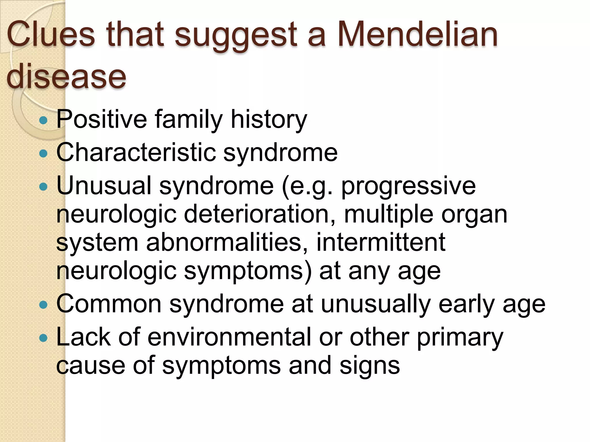 Clues that suggest a Mendelian
disease
  Positive family history
  Characteristic syndrome
  Unusual syndrome (e.g. progressive
   neurologic deterioration, multiple organ
   system abnormalities, intermittent
   neurologic symptoms) at any age
  Common syndrome at unusually early age
  Lack of environmental or other primary
   cause of symptoms and signs
 