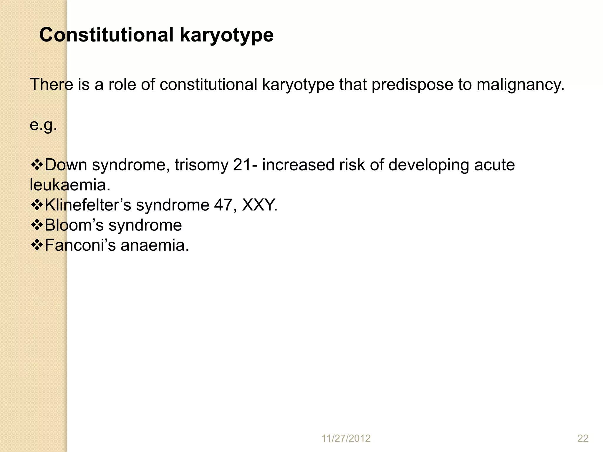 Constitutional karyotype

There is a role of constitutional karyotype that predispose to malignancy.

e.g.

Down syndrome, trisomy 21- increased risk of developing acute
leukaemia.
Klinefelter’s syndrome 47, XXY.
Bloom’s syndrome
Fanconi’s anaemia.




                                        11/27/2012                           22
 