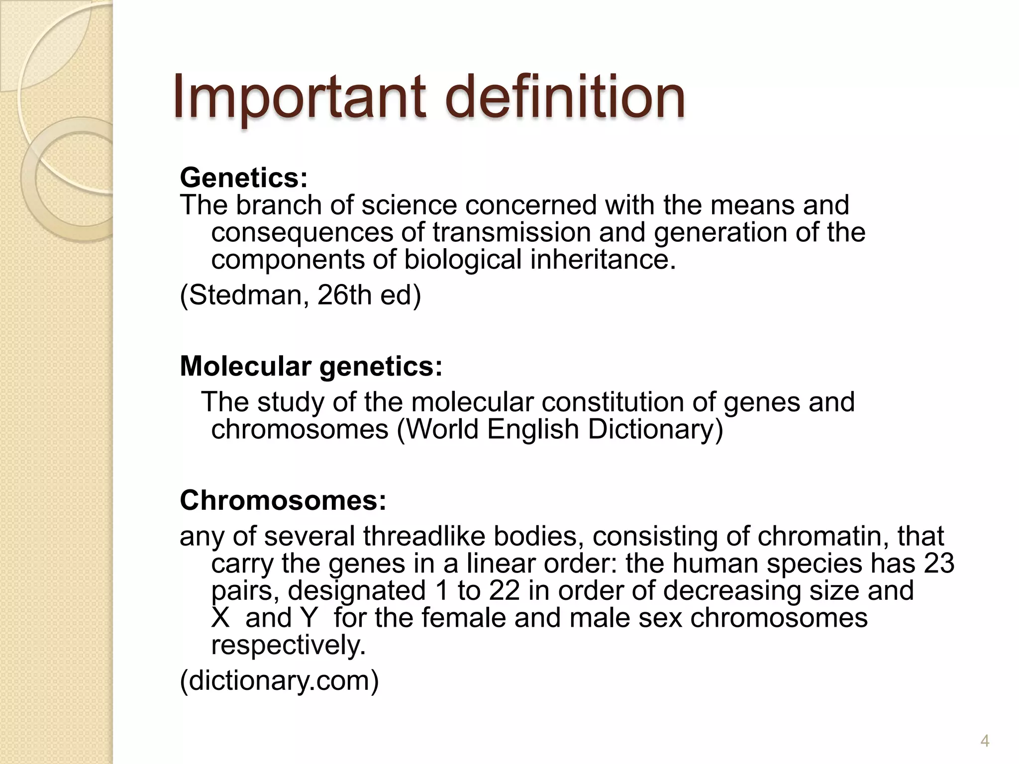 Important definition
Genetics:
The branch of science concerned with the means and
  consequences of transmission and generation of the
  components of biological inheritance.
(Stedman, 26th ed)

Molecular genetics:
 The study of the molecular constitution of genes and
  chromosomes (World English Dictionary)

Chromosomes:
any of several threadlike bodies, consisting of chromatin, that
   carry the genes in a linear order: the human species has 23
   pairs, designated 1 to 22 in order of decreasing size and
   X and Y for the female and male sex chromosomes
   respectively.
(dictionary.com)

                                                                  4
 