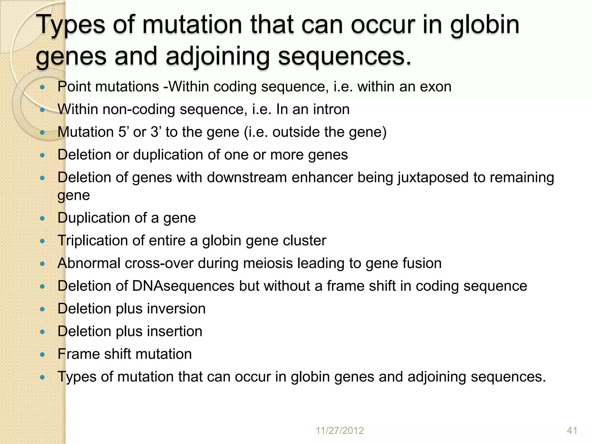Types of mutation that can occur in globin
genes and adjoining sequences.
   Point mutations -Within coding sequence, i.e. within an exon
   Within non-coding sequence, i.e. In an intron
   Mutation 5’ or 3’ to the gene (i.e. outside the gene)
   Deletion or duplication of one or more genes
   Deletion of genes with downstream enhancer being juxtaposed to remaining
    gene
   Duplication of a gene
   Triplication of entire a globin gene cluster
   Abnormal cross-over during meiosis leading to gene fusion
   Deletion of DNAsequences but without a frame shift in coding sequence
   Deletion plus inversion
   Deletion plus insertion
   Frame shift mutation
   Types of mutation that can occur in globin genes and adjoining sequences.


                                              11/27/2012                        41
 