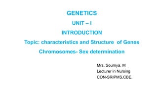 GENETICS
UNIT – I
INTRODUCTION
Topic: characteristics and Structure of Genes
Chromosomes- Sex determination
Mrs. Soumya. M
Lecturer in Nursing
CON-SRIPMS,CBE.
 