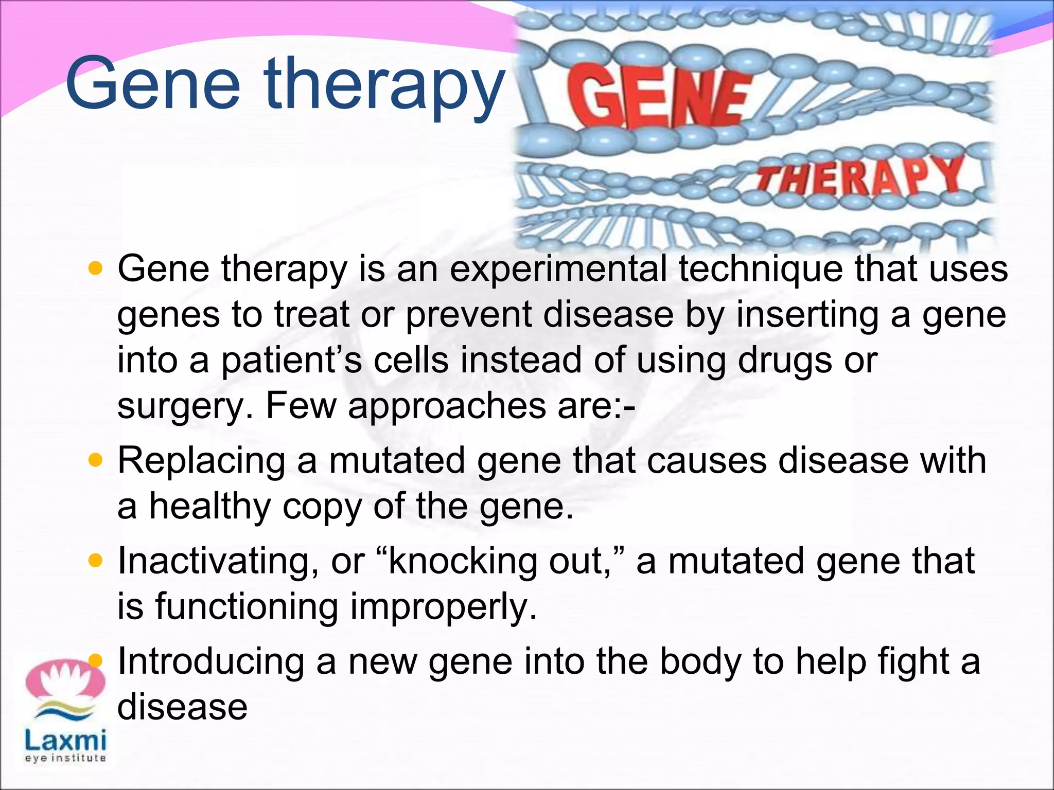Gene therapy
 Gene therapy is an experimental technique that uses
genes to treat or prevent disease by inserting a gene
into a patient’s cells instead of using drugs or
surgery. Few approaches are:-
 Replacing a mutated gene that causes disease with
a healthy copy of the gene.
 Inactivating, or “knocking out,” a mutated gene that
is functioning improperly.
 Introducing a new gene into the body to help fight a
disease
 