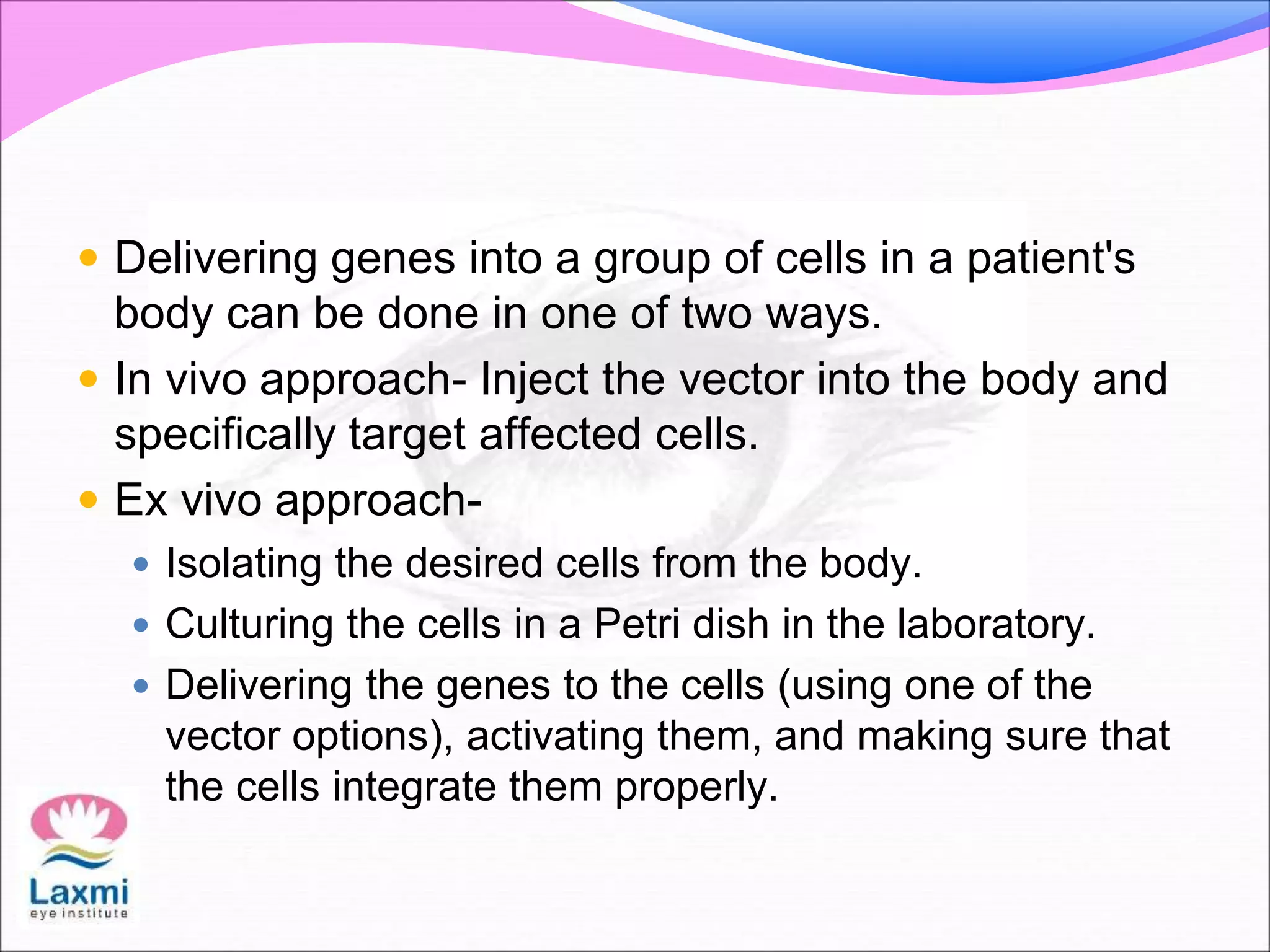  Delivering genes into a group of cells in a patient's
body can be done in one of two ways.
 In vivo approach- Inject the vector into the body and
specifically target affected cells.
 Ex vivo approach-
 Isolating the desired cells from the body.
 Culturing the cells in a Petri dish in the laboratory.
 Delivering the genes to the cells (using one of the
vector options), activating them, and making sure that
the cells integrate them properly.
 