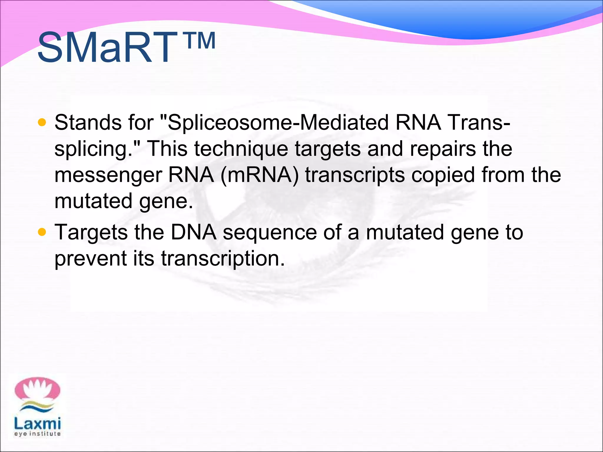 SMaRT™
 Stands for "Spliceosome-Mediated RNA Trans-
splicing." This technique targets and repairs the
messenger RNA (mRNA) transcripts copied from the
mutated gene.
 Targets the DNA sequence of a mutated gene to
prevent its transcription.
 